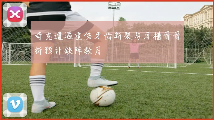 奇克遭遇重伤牙齿断裂与牙槽骨骨折预计缺阵数月