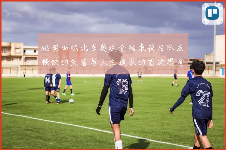 姚明回忆北京奥运会结束夜与队友畅饮的失落与人生追求的首次思考