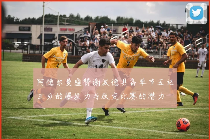 阿德尔曼盛赞谢泼德具备单节五记三分的爆发力与改变比赛的潜力