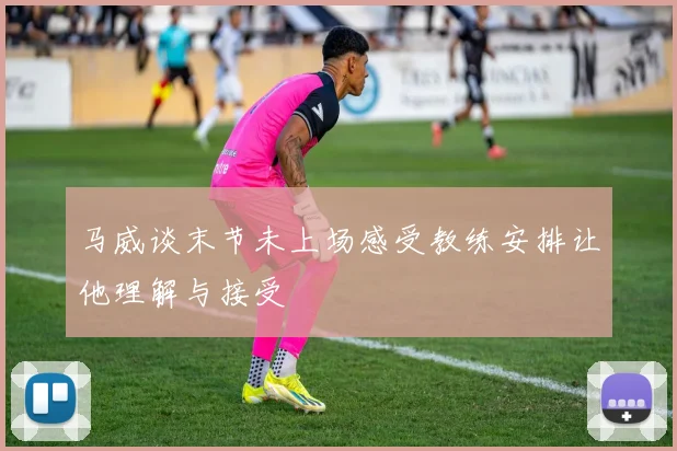 马威谈末节未上场感受教练安排让他理解与接受