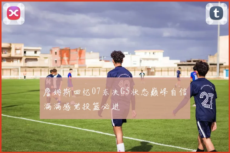 詹姆斯回忆07东决G5状态巅峰自信满满感觉投篮必进