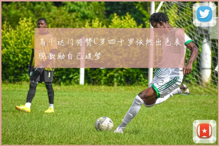 乌干达门将赞C罗四十岁依然出色表现激励自己追梦