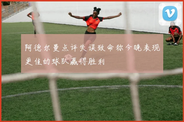 阿德尔曼点评失误致命称今晚表现更佳的球队赢得胜利