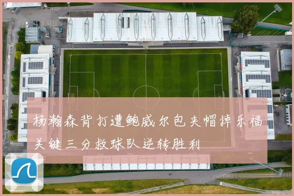 杨瀚森背打遭鲍威尔包夹帽掉乐福关键三分救球队逆转胜利