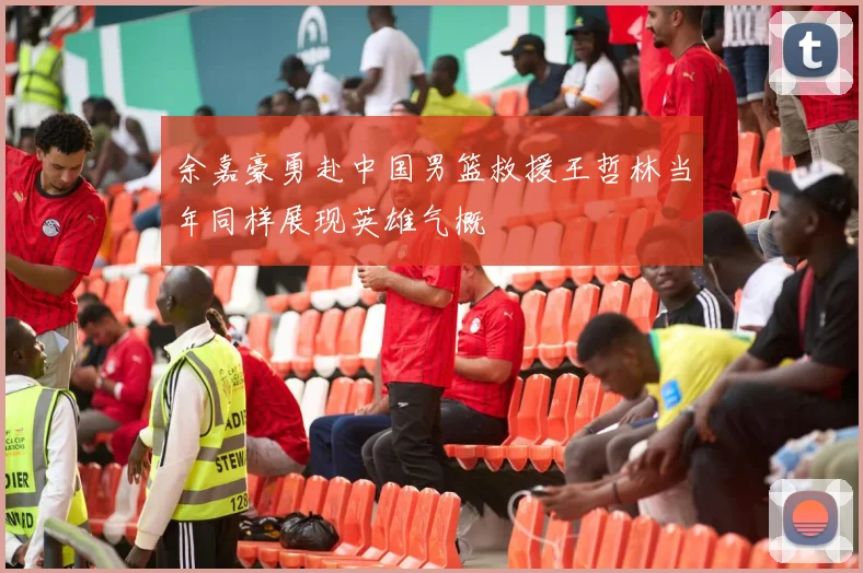余嘉豪勇赴中国男篮救援王哲林当年同样展现英雄气概