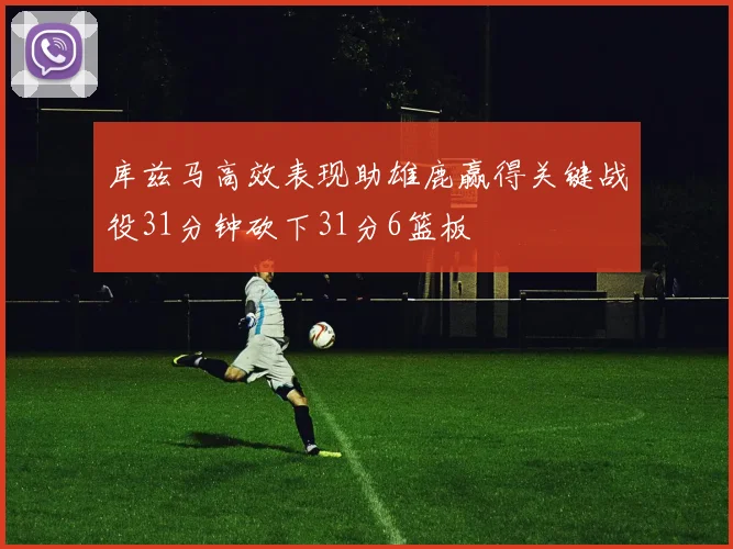 库兹马高效表现助雄鹿赢得关键战役31分钟砍下31分6篮板