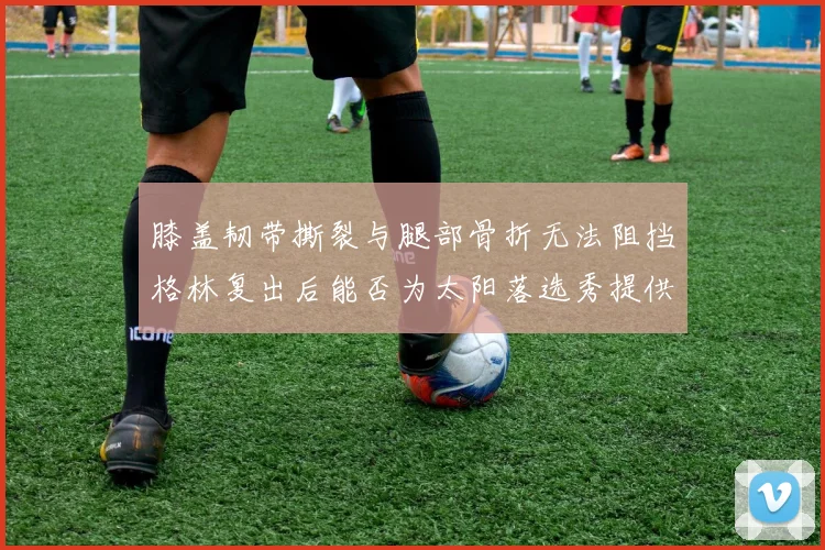膝盖韧带撕裂与腿部骨折无法阻挡格林复出后能否为太阳落选秀提供替补支持