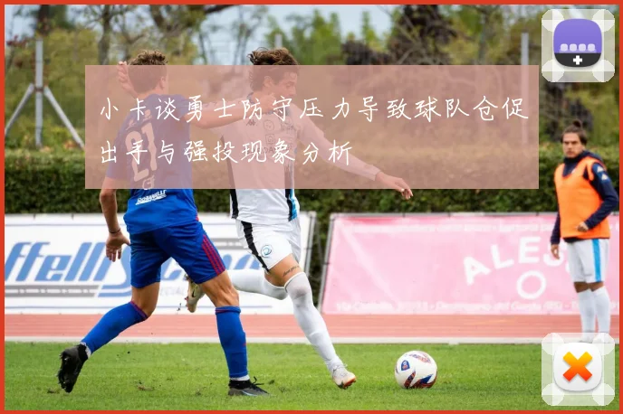 小卡谈勇士防守压力导致球队仓促出手与强投现象分析