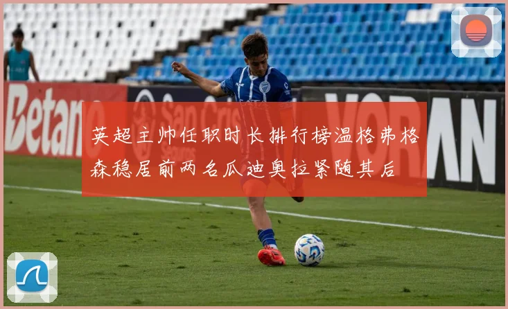 英超主帅任职时长排行榜温格弗格森稳居前两名瓜迪奥拉紧随其后