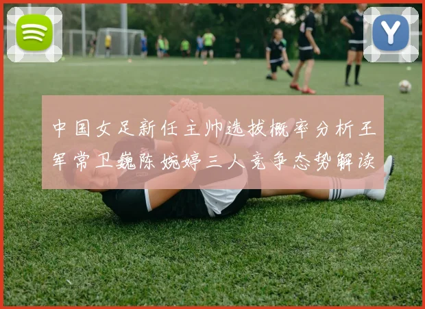 中国女足新任主帅选拔概率分析王军常卫巍陈婉婷三人竞争态势解读