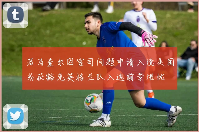 若马奎尔因官司问题申请入境美国或获豁免英格兰队入选前景堪忧