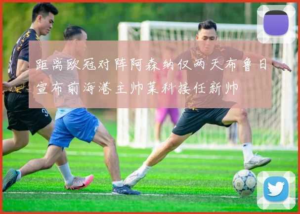 距离欧冠对阵阿森纳仅两天布鲁日宣布前海港主帅莱科接任新帅
