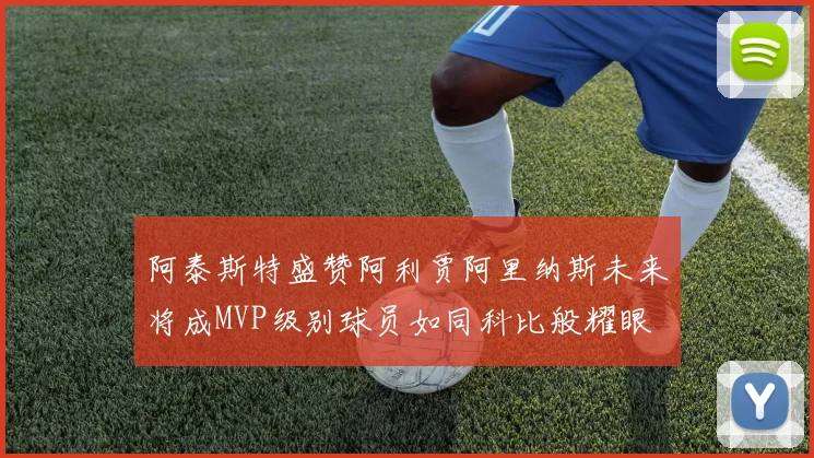 阿泰斯特盛赞阿利贾阿里纳斯未来将成MVP级别球员如同科比般耀眼