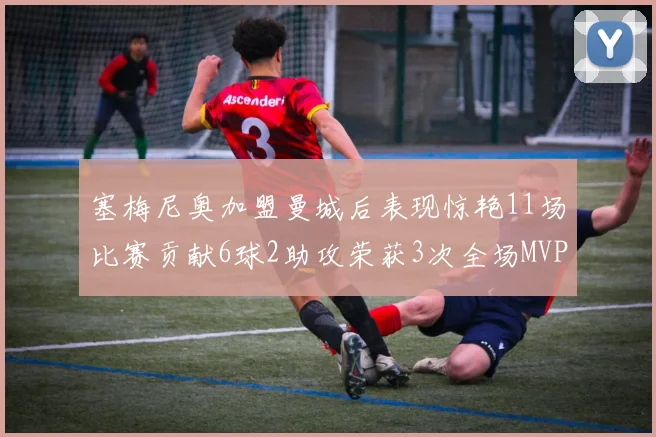 塞梅尼奥加盟曼城后表现惊艳11场比赛贡献6球2助攻荣获3次全场MVP