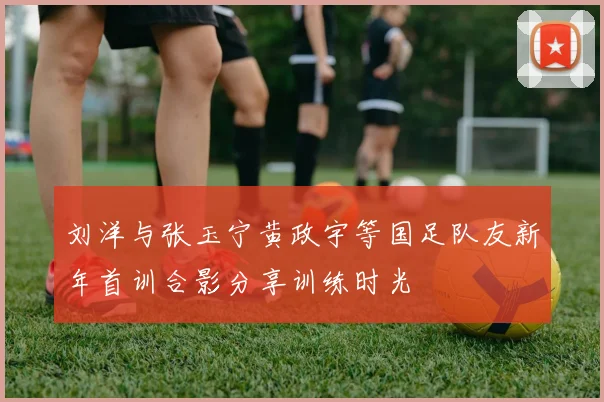刘洋与张玉宁黄政宇等国足队友新年首训合影分享训练时光