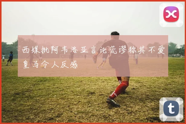 西媒批阿韦洛亚言论荒谬称其不爱皇马令人反感
