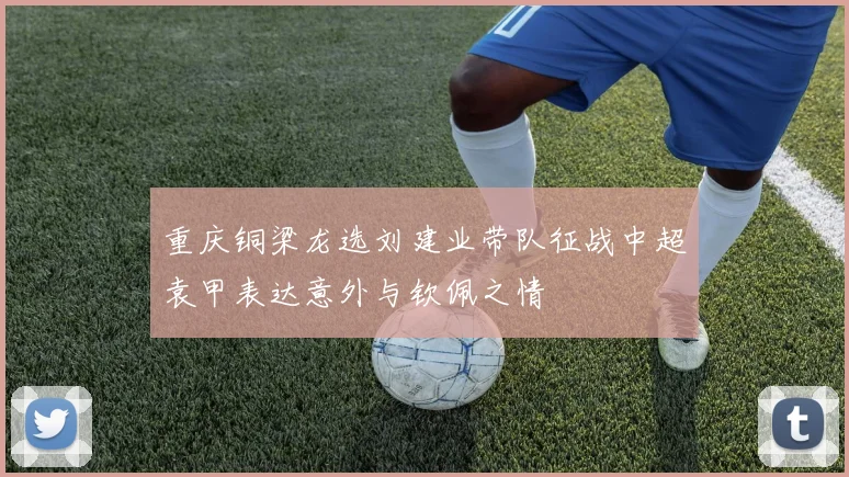 重庆铜梁龙选刘建业带队征战中超袁甲表达意外与钦佩之情
