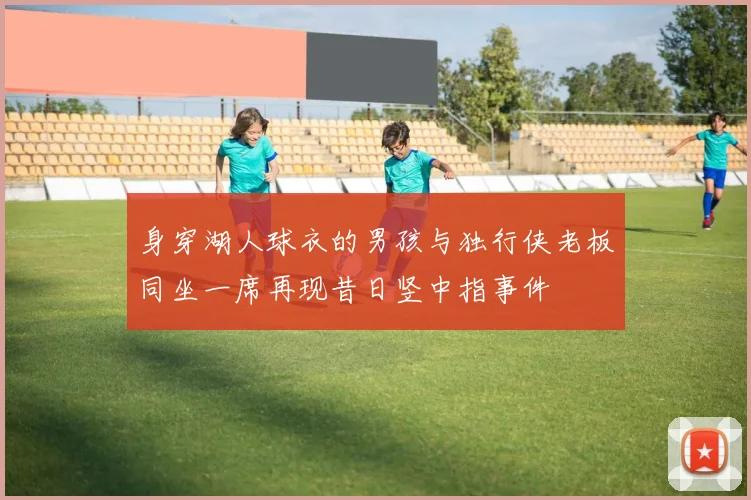 身穿湖人球衣的男孩与独行侠老板同坐一席再现昔日竖中指事件