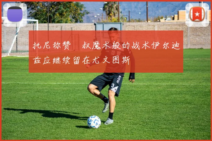 托尼称赞囧叔魔术般的战术伊尔迪兹应继续留在尤文图斯