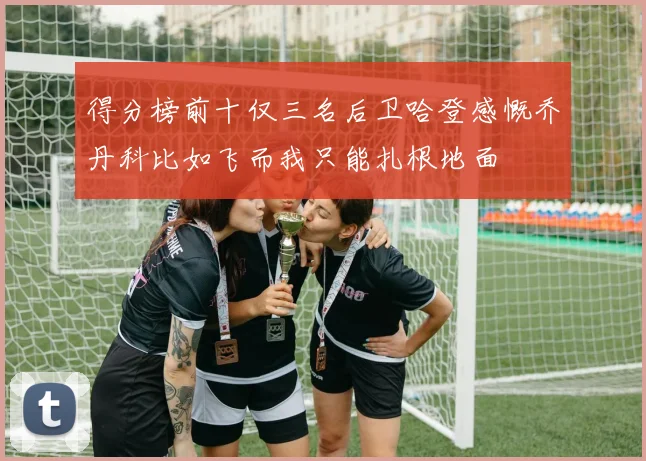 得分榜前十仅三名后卫哈登感慨乔丹科比如飞而我只能扎根地面