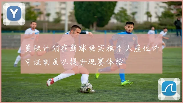 曼联计划在新球场实施个人座位许可证制度以提升观赛体验