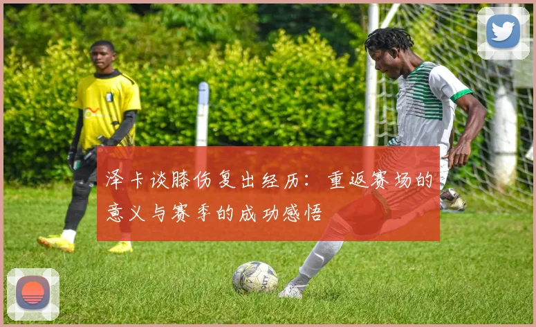 泽卡谈膝伤复出经历：重返赛场的意义与赛季的成功感悟