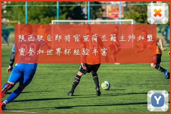 陕西联合即将官宣荷兰籍主帅加盟曾参加世界杯经验丰富