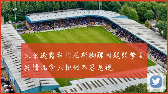 父亲透露希门尼斯脚踝问题频繁复发情况令人担忧不容忽视