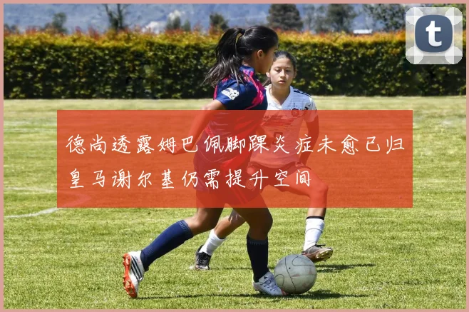 德尚透露姆巴佩脚踝炎症未愈已归皇马谢尔基仍需提升空间