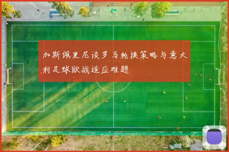 加斯佩里尼谈罗马轮换策略与意大利足球欧战适应难题