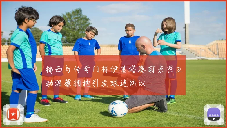 梅西与传奇门将伊基塔赛前亲密互动温馨拥抱引发球迷热议