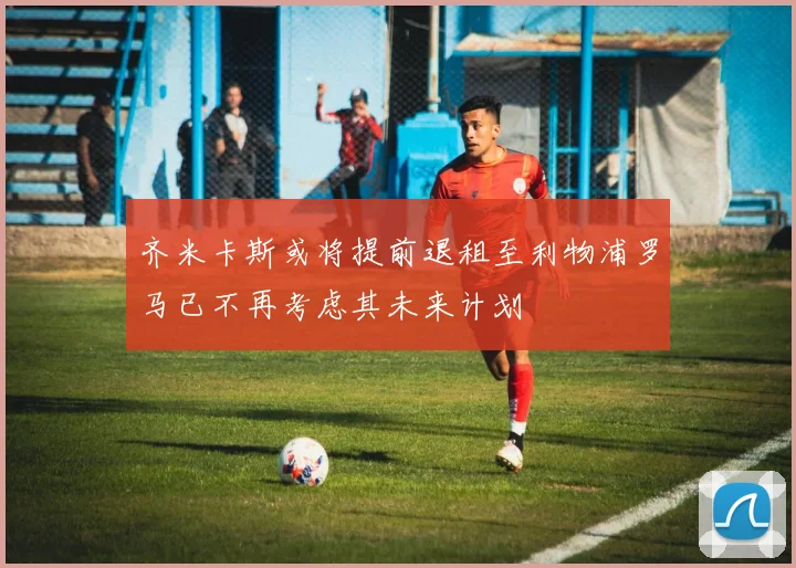 齐米卡斯或将提前退租至利物浦罗马已不再考虑其未来计划