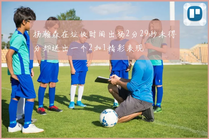 杨瀚森在垃圾时间出场2分29秒未得分却送出一个2加1精彩表现