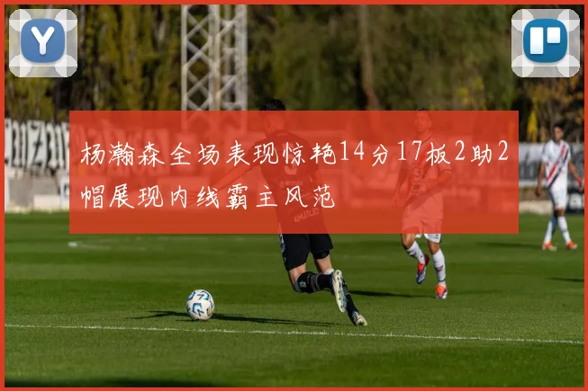 杨瀚森全场表现惊艳14分17板2助2帽展现内线霸主风范