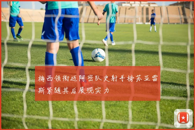 梅西领衔迈阿密队史射手榜苏亚雷斯紧随其后展现实力