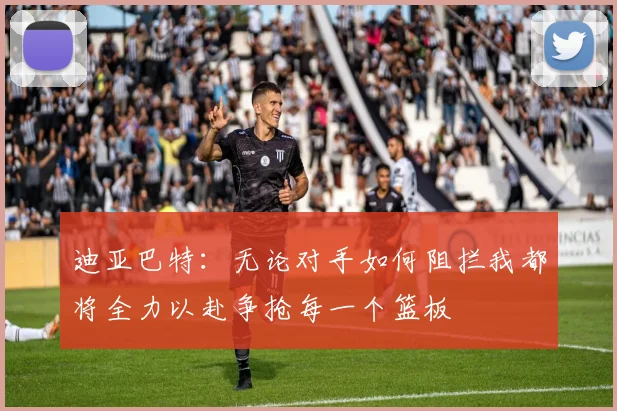 迪亚巴特：无论对手如何阻拦我都将全力以赴争抢每一个篮板
