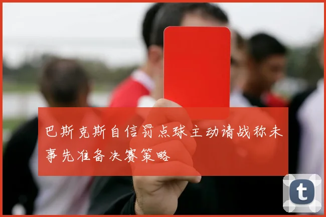 巴斯克斯自信罚点球主动请战称未事先准备决赛策略