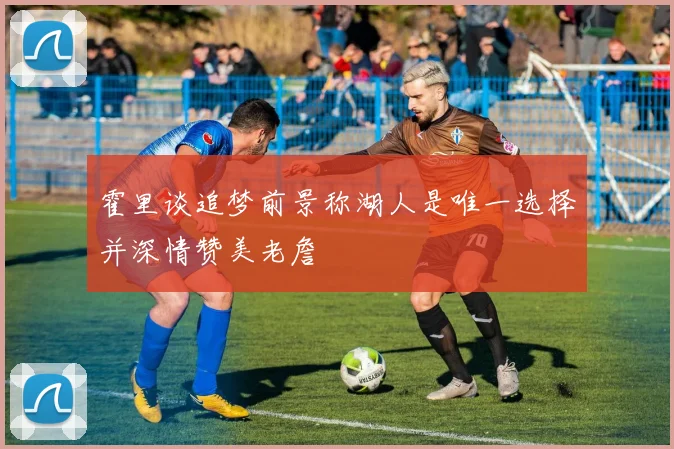霍里谈追梦前景称湖人是唯一选择并深情赞美老詹