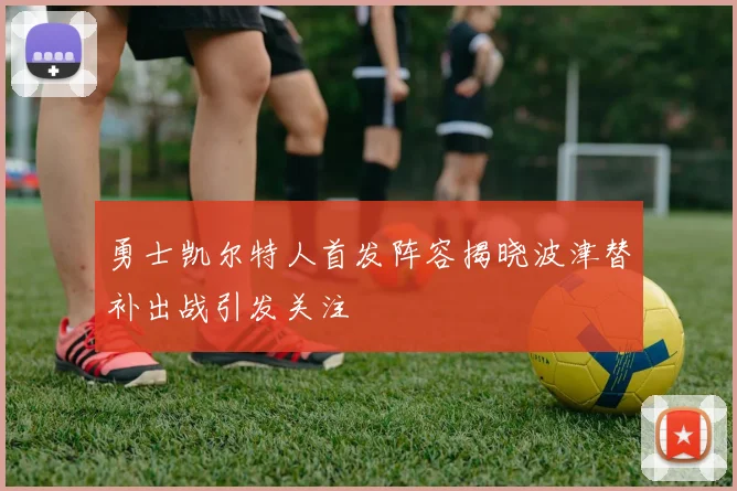 勇士凯尔特人首发阵容揭晓波津替补出战引发关注