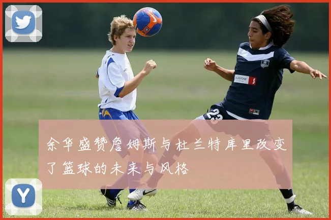 余华盛赞詹姆斯与杜兰特库里改变了篮球的未来与风格